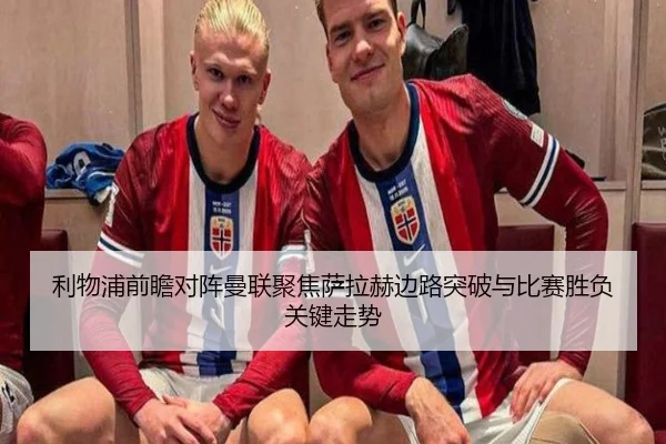 利物浦前瞻对阵曼联聚焦萨拉赫边路突破与比赛胜负关键走势