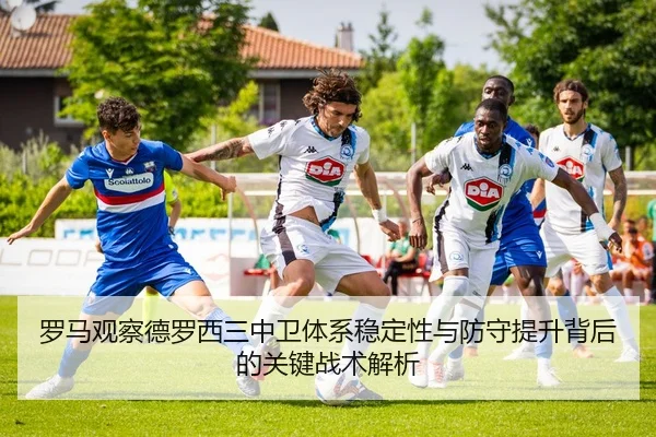 罗马观察德罗西三中卫体系稳定性与防守提升背后的关键战术解析