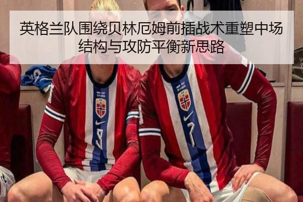 英格兰队围绕贝林厄姆前插战术重塑中场结构与攻防平衡新思路